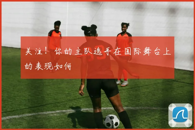 关注！你的主队选手在国际舞台上的表现如何