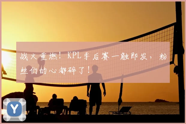 战火重燃！KPL季后赛一触即发，粉丝们的心都碎了！