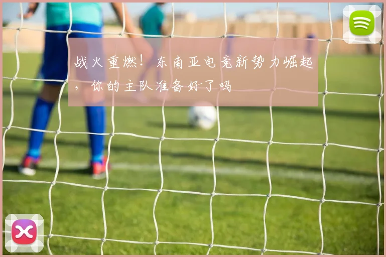 战火重燃！东南亚电竞新势力崛起，你的主队准备好了吗