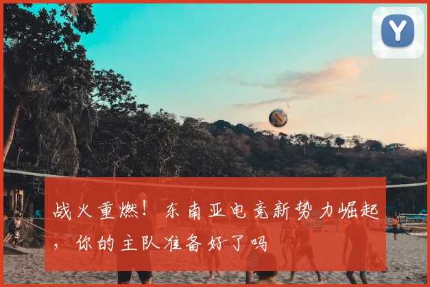 战火重燃！东南亚电竞新势力崛起，你的主队准备好了吗