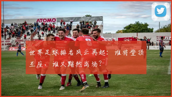 世界足球排名风云再起：谁将登顶王座，谁又黯然离场？