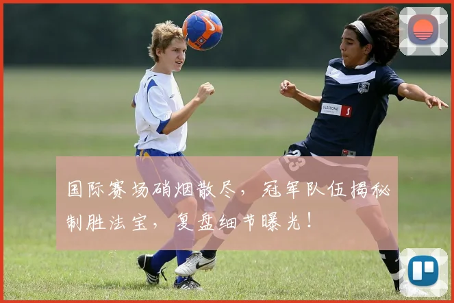 国际赛场硝烟散尽，冠军队伍揭秘制胜法宝，复盘细节曝光！