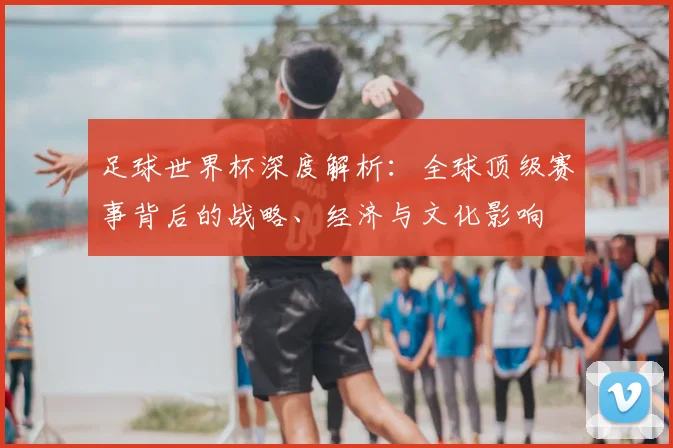 足球世界杯深度解析：全球顶级赛事背后的战略、经济与文化影响