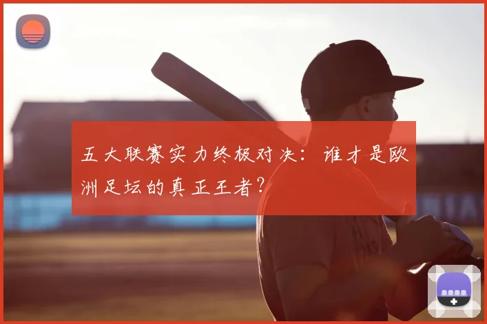 五大联赛实力终极对决：谁才是欧洲足坛的真正王者？