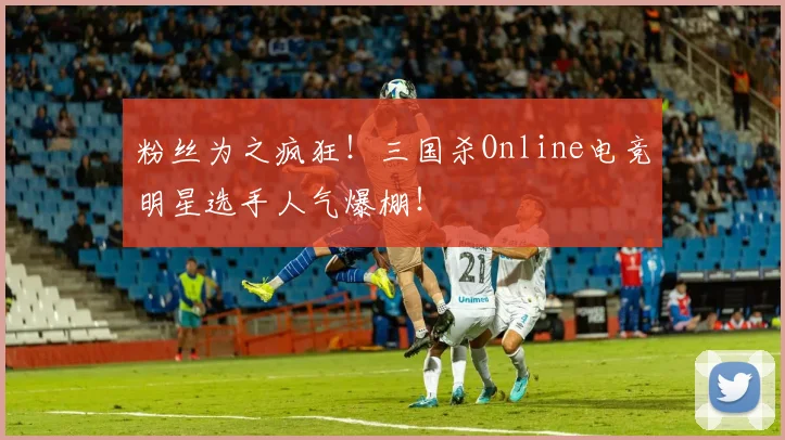 粉丝为之疯狂！三国杀Online电竞明星选手人气爆棚！