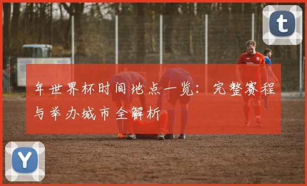 年世界杯时间地点一览：完整赛程与举办城市全解析